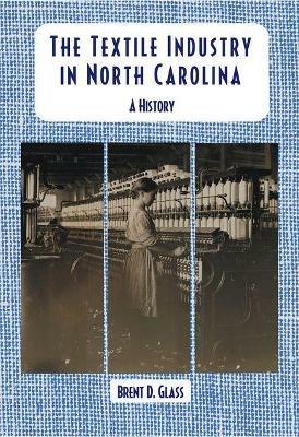 The Textile Industry in North Carolina: A History - Brent D. Glass - cover
