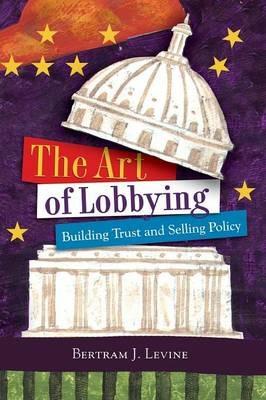 The Art of Lobbying: Building Trust and Selling Policy - Bertram J. Levine - cover