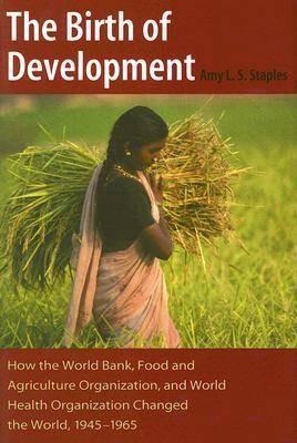 The Birth of Development: How the World Bank, Food and Agriculture Organization, and World Health Organization Changed the World, 1945-1965 - Amy L.S. Staples - cover
