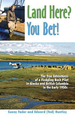 Land Here? You Bet!: The True Adventures of a Fledgling Bush Pilot in Alaska and British Columbia in the Early 1950s - Sunny Fader,Edward (Ted) Huntley - cover