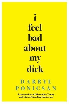 I Feel Bad About My Dick: Lamentations of Masculine Vanity and Lists of Startling Pertinence - Darryl Ponicsan - cover