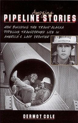 Amazing Pipeline Stories: How Building the Trans-Alaska Pipeline Transformed Life in America's Last Frontier - Dermot Cole - cover
