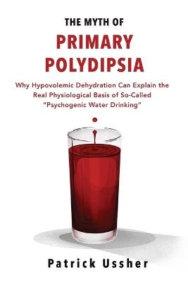 The Myth of Primary Polydipsia: Why Hypovolemic Dehydration Can Explain the Real Physiological Basis of So-Called Psychogenic Water Drinking - Patrick Ussher - cover