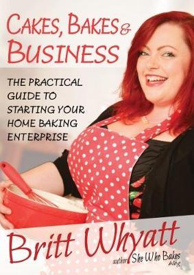 Cakes Bakes and Business: The Practical Guide To Starting Your Home Baking Enterprise - Britt Whyatt - cover