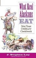 What Real Alaskans Eat: Not Your Ordinary Cookbook - J Stephen Lay - cover