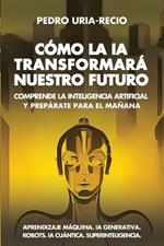 Cómo la IA Transformará Nuestro Futuro: Comprende la Inteligencia Artificial y Prepárate para el Mañana. Aprendizaje Máquina. IA Generativa. Robots. IA Cuántica. Superinteligencia.