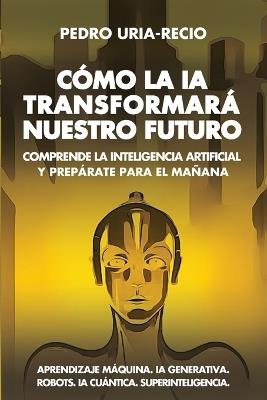 Cómo la IA Transformará Nuestro Futuro: Comprende la Inteligencia Artificial y Prepárate para el Mañana. Aprendizaje Máquina. IA Generativa. Robots. IA Cuántica. Superinteligencia. - Pedro Uría-Recio - cover