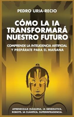 Cómo la IA Transformará Nuestro Futuro: Comprende la Inteligencia Artificial y Prepárate para el Mañana. Aprendizaje Máquina. IA Generativa. Robots. IA Cuántica. Superinteligencia. - Pedro Uría-Recio - cover