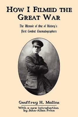 How I Filmed the Great War: The Memoir of One of History's First Combat Cinematographers - Geoffrey H. Malins - cover