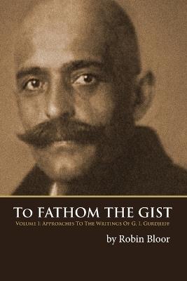 To Fathom the Gist: Volume 1 - Approaches to the Writings of G. I. Gurdjieff - Robin Bloor - cover
