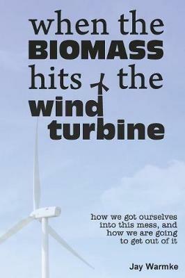 When the BioMass Hits the Wind Turbine: How we got ourselves into this mess, and how we are going to get out of it - Jay Warmke - cover