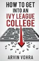 How to Get Into an Ivy League College - Arvin Vohra - cover