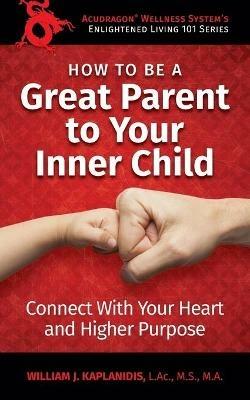 How To Be A Great Parent To Your Inner Child: Connect With Your Heart and Higher Purpose - William J Kaplanidis - cover