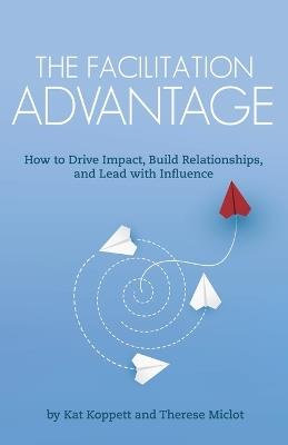 The Facilitation Advantage: How to Drive Impact, Build Relationships, and Lead with Influence - Kat Koppett,Therese Miclot - cover