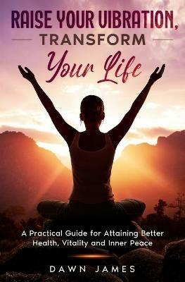 Raise Your Vibration, Transform Your Life: A Practical Guide for Attaining Better Health, Vitality & Inner Peace - Dawn James - cover