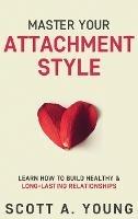 Master Your Attachment Style: Learn How to Build Healthy & Long-Lasting Relationships - Scott A Young - cover