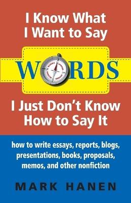 Words - I Know What I Want To Say - I Just Don't Know How To Say It: How To Write Essays, Reports, Blogs, Presentations, Books, Proposals, Memos, And Other Nonfiction - Mark Hanen - cover