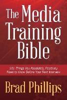 The Media Training Bible: 101 Things You Absolutely, Positively Need To Know Before Your Next Interview - Brad Phillips - cover
