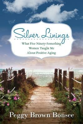Silver Linings: What Five Ninety-Something Women Taught Me About Positive Aging - Peggy Brown Bonsee - cover