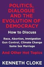 Politics, Dialogue and the Evolution of Democracy: How to Discuss Race, Abortion, Immigration, Gun Control, Climate Change, Same Sex Marriage and Other Hot Topics