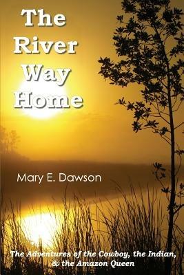 The River Way Home: The Adventures of the Cowboy, the Indian, & the Amazon Queen - Mary E Dawson - cover