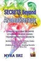 Secrets Beyond Aromatherapy: Chakra Healing Secrets, Etheric Colour Codes, Transformation Secrets: Behind the Invisible Etheric Codes of Essential Oils - Myra Sri - cover