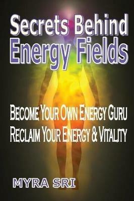 Secrets Behind Energy Fields: Become Your Own Energy Guru, Reclaim Your Energy and Vitality - Myra Sri - cover