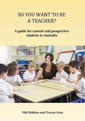 So You Want to Be a Teacher?: A guide for current and prospective students in Australia - Phil Ridden,Tracey Gray - cover