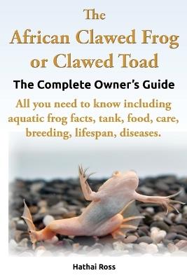 The African Clawed Frog or Clawed Toad, the Complete Owner's Guide, All You Need to Know Including Aquatic Frog Facts, Tank, Food, Care, Breeding, Lifespan, Diseases. - Ross Hathai - cover