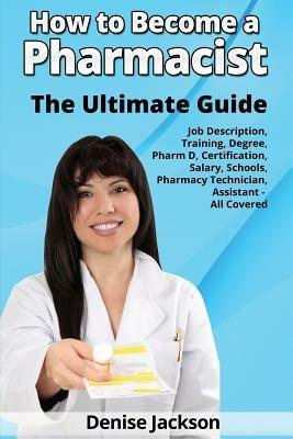 How to Become a Pharmacist The Ultimate Guide Job Description, Training, Degree, Pharm D, Certification, Salary, Schools, Pharmacy Tech, Technician, Assistant - All Covered - Denise Jackson - cover