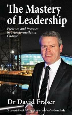 The Mastery of Leadership: Presence and Practice in Transformational Change - David Fraser - cover
