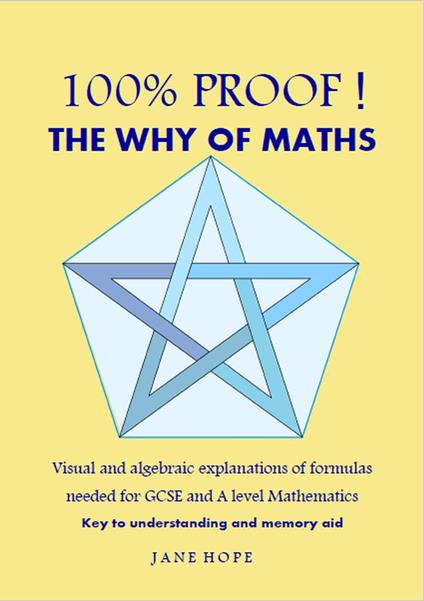 100% Proof! The Why of Maths. Visual and algebraic explanations of formulas needed for GCSE and A level Mathematics