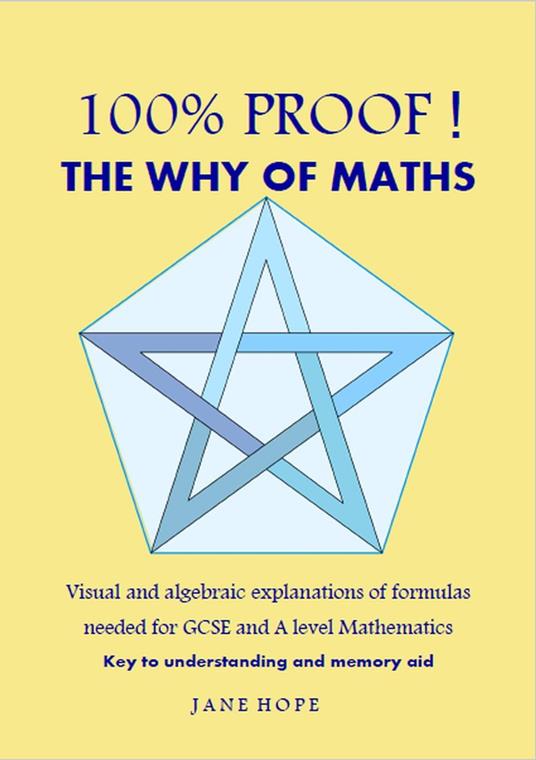 100% Proof! The Why of Maths. Visual and algebraic explanations of formulas needed for GCSE and A level Mathematics