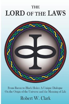 The Lord of the Laws: From Bacon to Black Holes: A Unique Dialogue On the Origin of the Universe and the Meaning of Life - Robert Clark - cover