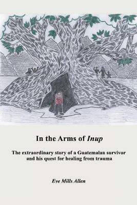 In the Arms of Inup: the extraordinary story of a Guatemalan survivor and his quest for healing from trauma - Eve Allen - cover