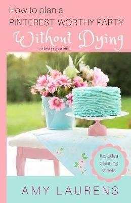 How To Plan A Pinterest-Worthy Party Without Dying: (Or Losing Your Chill) - Amy Laurens - cover