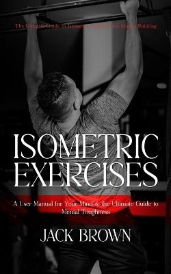 Isometric Exercises: The Ultimate Guide to Isometric Exercises for Muscle Building (A User Manual for Your Mind & the Ultimate Guide to Mental Toughness) - Jack Brown - cover