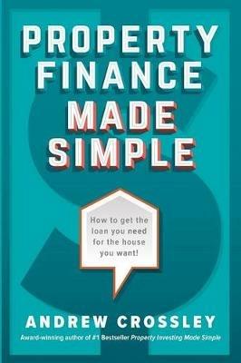 Property Finance Made Simple: How to Get the Loan You Need for the House You Want - Andrew Crossley - cover
