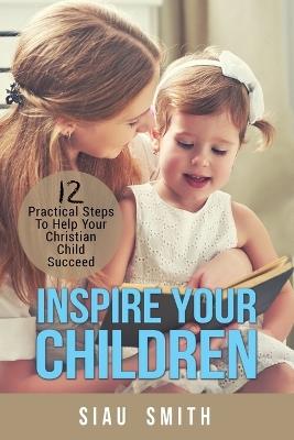 Inspire Your Children: 12 Practical Steps To Help Your Christian Child Succeed - Siau Smith - cover