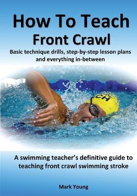 How To Teach Front Crawl: Basic technique drills, step-by-step lesson plans and everything in-between. A swimming teacher's definitive guide to teaching front crawl swimming stroke. - Mark Young - cover