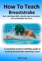 How To Teach Breaststroke: Basic technique drills, step-by-step lesson plans and everything in-between. A swimming teacher's definitive guide to teaching breaststroke swimming stroke - Mark Young - cover