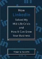 How LinkedIn Solved My Mid-Life Crisis and How It Can Grow Your Business - Tony K Silver - cover
