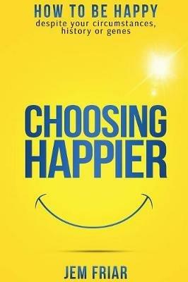 Choosing Happier: How to be Happy Despite Your Circumstances, History or Genes - Jem Friar - cover