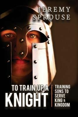 To Train Up a Knight: Training Sons to Serve King and Kingdom - Jeremy Sprouse - cover