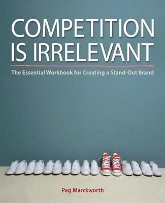 Competition is Irrelevant: The Essential Workbook for Creating a Stand-Out Brand - Peg Marckworth - cover