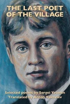The Last Poet of the Village: Selected Poems by Sergei Yesenin Translated by Anton Yakovlev - Sergei Yesenin - cover