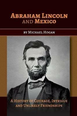 Abraham Lincoln and Mexico: A History of Courage, Intrigue and Unlikely Friendships - Michael Hogan - cover