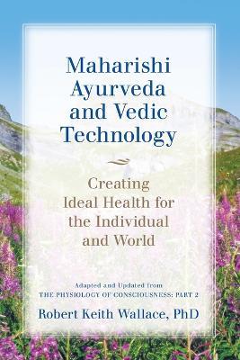 Maharishi Ayurveda and Vedic Technology: Creating Ideal Health for the Individual and World, Adapted and Updated from The Physiology of Consciousness: Part 2 - Robert Keith Wallace - cover