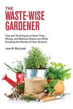 The Waste-Wise Gardener: Tips and Techniques to Save Time, Money, and Natural Resources While Creating the Garden of Your Dreams