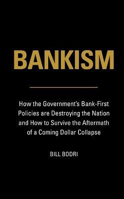 Bankism: How the Government's Bank-First Policies are Destroying the Nation and How to Survive the Aftermath of a Coming Dollar Collapse - Bill Bodri - cover